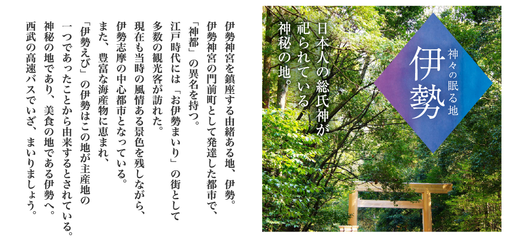 神々の眠る地「伊勢」日本人の総氏神が祀られている神秘の地。伊勢神宮を鎮座する由緒ある地、伊勢。伊勢神宮の門前町として発達した都市で、「神都」の異名を持つ。江戸時代には「お伊勢まいり」の街として多数の観光客が訪れた。現在も当時の風情ある景色を残しながら、伊勢志摩の中心都市となっている。また、豊富な海産物に恵まれ、「伊勢えび」の伊勢はこの地が主産地の一つであったことから由来するとされている。神秘の地であり、美食の地である伊勢へ。西武の高速バスでいざ、まいりましょう。